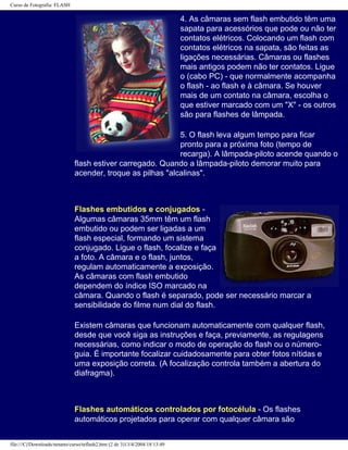 Curso de Fotografia: FLASH
4. As câmaras sem flash embutido têm uma
sapata para acessórios que pode ou não ter
contatos elétricos. Colocando um flash com
contatos elétricos na sapata, são feitas as
ligações necessárias. Câmaras ou flashes
mais antigos podem não ter contatos. Ligue
o (cabo PC) - que normalmente acompanha
o flash - ao flash e à câmara. Se houver
mais de um contato na câmara, escolha o
que estiver marcado com um "X" - os outros
são para flashes de lâmpada.
5. O flash leva algum tempo para ficar
pronto para a próxima foto (tempo de
recarga). A lâmpada-piloto acende quando o
flash estiver carregado. Quando a lâmpada-piloto demorar muito para
acender, troque as pilhas "alcalinas".
Flashes embutidos e conjugados -
Algumas câmaras 35mm têm um flash
embutido ou podem ser ligadas a um
flash especial, formando um sistema
conjugado. Ligue o flash, focalize e faça
a foto. A câmara e o flash, juntos,
regulam automaticamente a exposição.
As câmaras com flash embutido
dependem do índice ISO marcado na
câmara. Quando o flash é separado, pode ser necessário marcar a
sensibilidade do filme num dial do flash.
Existem câmaras que funcionam automaticamente com qualquer flash,
desde que você siga as instruções e faça, previamente, as regulagens
necessárias, como indicar o modo de operação do flash ou o número-
guia. É importante focalizar cuidadosamente para obter fotos nítidas e
uma exposição correta. (A focalização controla também a abertura do
diafragma).
Flashes automáticos controlados por fotocélula - Os flashes
automáticos projetados para operar com qualquer câmara são
file:///C|/Downloads/netants/curso/teflash2.htm (2 de 3)13/4/2004 18:13:49
 