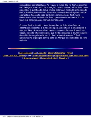 Curso de Fotografia: FLASH
comandados por fotocélulas. Ao regular o índice ISO no flash, e escolher
um diafragma e um modo de operação correspondente, a fotocélula passa
a controlar a quantidade de luz emitida pelo flash, medindo a intensidade
de luz refletida pelo assunto. Para cada combinação diafragma/modo de
operação, a fotocélula pode controlar o rendimento do flash numa
determinada faixa de distância. Para operar corretamente este tipo de
flash, leia com atenção o manual de instruções.
Com um flash automático (com fotocélula), você decide a faixa de
distâncias necessárias e o modo de operação do flash, e então regula a
abertura. Nas câmaras mais modernas, como as câmaras Advantix da
Kodak, é usado o flash sensalite, que mede a distância e a luminosidade
do ambiente e regula o disparo do flash automaticamente. O flash
garantirá uma exposição correta para tal. Marque a sensibilidade do filme
no flash.
| Apresentação | Luz | Assunto | Câmara fotográfica | Filme |
| Como Usar Sua Câmara | Flash | Como colocar o filme | Regras simples para obter boas fotos
| Sistema Advantix | Fotografia Digital | Glossário |
file:///C|/Downloads/netants/curso/teflash2.htm (3 de 3)13/4/2004 18:13:49
 