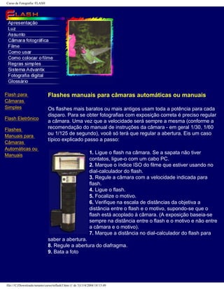 Curso de Fotografia: FLASH
Flash para
Câmaras
Simples
Flash Eletrônico
Flashes
Manuais para
Câmaras
Automáticas ou
Manuais
Flashes manuais para câmaras automáticas ou manuais
Os flashes mais baratos ou mais antigos usam toda a potência para cada
disparo. Para se obter fotografias com exposição correta é preciso regular
a câmara. Uma vez que a velocidade será sempre a mesma (conforme a
recomendação do manual de instruções da câmara - em geral 1/30, 1/60
ou 1/125 de segundo), você só terá que regular a abertura. Eis um caso
típico explicado passo a passo:
1. Ligue o flash na câmara. Se a sapata não tiver
contatos, ligue-o com um cabo PC.
2. Marque o índice ISO do filme que estiver usando no
dial-calculador do flash.
3. Regule a câmara com a velocidade indicada para
flash.
4. Ligue o flash.
5. Focalize o motivo.
6. Verifique na escala de distâncias da objetiva a
distância entre o flash e o motivo, supondo-se que o
flash está acoplado à câmara. (A exposição baseia-se
sempre na distância entre o flash e o motivo e não entre
a câmara e o motivo).
7. Marque a distância no dial-calculador do flash para
saber a abertura.
8. Regule a abertura do diafragma.
9. Bata a foto
file:///C|/Downloads/netants/curso/teflash3.htm (1 de 3)13/4/2004 18:13:49
 