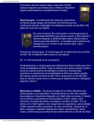 Curso de Fotografia: FLASH
O processo demora apenas alguns segundos. Muitas
pessoas regulam sua câmara para 3 metros e fotografam
apenas desta distância, principalmente em festas.
Números-guia - A proliferação dos sistemas automáticos
de flashes quase apagou da memória uma fórmula que era
usada para calcular a regulagem do diafragma quando se usa flash. Ela
pode ser muito útil num aperto.
Eis como funciona: Se você souber o número-guia para a
combinação flash/filme que estiver usando, é fácil calcular a
abertura sabendo a distância flash-motivo. Basta dividir o
número-guia pela distância - o resultado será a abertura do
diafragma ou um número muito próximo dela. Veja o
exemplo abaixo.
Fórmula do número-guia - O número-guia de um flash é 25 com um filme
de ISO 100. A distância flash-motivo é 3 de metros:
25 : 3 = f/8 (arredonde se for necessário)
Freqüentemente, o número-guia para determinado flash é dado para uma
única sensibilidade de filme. Faça os cálculos da mesma maneira, porém,
some ou subtraia pontos de diafragma conforme o indicado pelo
acréscimo ou decréscimo de sensibilidade do filme que estiver usando.
(Se estiver usando um filme de ISO 100 e mudar para um de ISO 200,
faça os cálculos usuais com o número-guia e depois escolha o diafragma
seguinte, menor.)
Manuseio e cuidado - Os piores inimigos de um flash eletrônico são
pilhas gastas e uso esporádico. Particularmente no caso dos modelos
recarregáveis é importante fotografar com flash todos os meses. O ideal é
tirar as pilhas e guardá-las em local arejado e fresco. Assim, você
aumenta a duração das pilhas e protege os contatos do flash. Tire as
pilhas com o flash ligado e com carga total nos capacitores, para proteger
o flash enquanto estiver guardado. Ao usar novamente, coloque-as no
flash e prepare o capacitor disparando o flash, manualmente, várias
vezes. Lembre-se que as pilhas fracas podem diminuir a vida de seu flash.
file:///C|/Downloads/netants/curso/teflash3.htm (2 de 3)13/4/2004 18:13:49
 