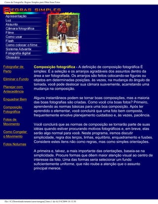 Curso de Fotografia: Regras Simples para Obter boas Fotos
Fotografar de
Perto
Eliminar o Fundo
Planejar com
Antecedência
Enquadrar Bem
Composição
Fotográfica
Fotos de
Movimento
Como Congelar
o Movimento
Fotos Noturnas
Composição fotográfica - A definição de composição fotográfica É
simples: É a seleção e os arranjos agradáveis dos assuntos dentro da
área a ser fotografada. Os arranjos são feitos colocando-se figuras ou
objetos em determinadas posições. às vezes, na mudança do ângulo de
tomada, você pode deslocar sua câmara suavemente, acarretando uma
mudança na composição.
Alguns instantâneos podem se tornar boas composições, mas a maioria
das boas fotografias são criadas. Como você cria boas fotos? Primeiro,
aprendendo as normas básicas para uma boa composição. Após ter
aprendido o elementar, você concluirá que uma foto bem composta,
frequentemente envolve planejamento cuidadoso e, às vezes, paciência.
Você concluirá que as normas de composição se tornarão parte de suas
idéias quando estiver procurando motivos fotográficos e, em breve, elas
serão algo normal para você. Neste programa, iremos discutir
simplicidade, regra dos terços, linhas, equilíbrio, enquadramento e fusões.
Considere estes itens não como regras, mas como simples orientações.
A primeira e, talvez, a mais importante das orientações, baseia-se na
simplicidade. Procure formas que dêem maior atenção visual ao centro de
interesse da foto. Uma das formas seria selecionar um fundo
suficientemente uniforme, que não roube a atenção que o assunto
principal merece.
file:///C|/Downloads/netants/curso/teregras2.htm (1 de 6)13/4/2004 18:13:50
 