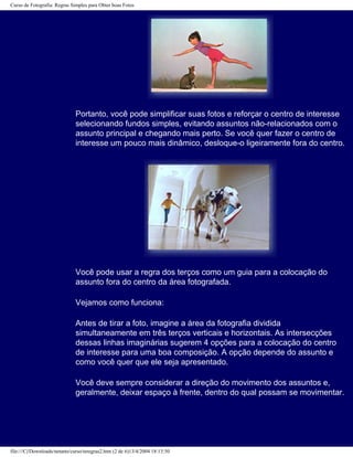 Curso de Fotografia: Regras Simples para Obter boas Fotos
Portanto, você pode simplificar suas fotos e reforçar o centro de interesse
selecionando fundos simples, evitando assuntos não-relacionados com o
assunto principal e chegando mais perto. Se você quer fazer o centro de
interesse um pouco mais dinâmico, desloque-o ligeiramente fora do centro.
Você pode usar a regra dos terços como um guia para a colocação do
assunto fora do centro da área fotografada.
Vejamos como funciona:
Antes de tirar a foto, imagine a área da fotografia dividida
simultaneamente em três terços verticais e horizontais. As intersecções
dessas linhas imaginárias sugerem 4 opções para a colocação do centro
de interesse para uma boa composição. A opção depende do assunto e
como você quer que ele seja apresentado.
Você deve sempre considerar a direção do movimento dos assuntos e,
geralmente, deixar espaço à frente, dentro do qual possam se movimentar.
file:///C|/Downloads/netants/curso/teregras2.htm (2 de 6)13/4/2004 18:13:50
 