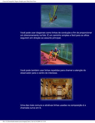 Curso de Fotografia: Regras Simples para Obter boas Fotos
Você pode usar diagonais como linhas de condução a fim de proporcionar
um direcionamento na foto. É um caminho simples e fácil para os olhos
seguirem em direção ao assunto principal.
Você pode também usar linhas repetidas para chamar a atenção do
observador para o centro de interesse.
Uma das mais comuns e atrativas linhas usadas na composição é a
chamada curva em S.
file:///C|/Downloads/netants/curso/teregras2.htm (3 de 6)13/4/2004 18:13:50
 