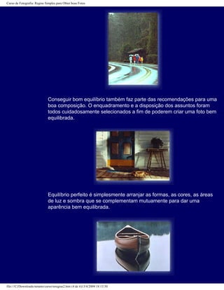 Curso de Fotografia: Regras Simples para Obter boas Fotos
Conseguir bom equilíbrio também faz parte das recomendações para uma
boa composição. O enquadramento e a disposição dos assuntos foram
todos cuidadosamente selecionados a fim de poderem criar uma foto bem
equilibrada.
Equilíbrio perfeito é simplesmente arranjar as formas, as cores, as áreas
de luz e sombra que se complementam mutuamente para dar uma
aparência bem equilibrada.
file:///C|/Downloads/netants/curso/teregras2.htm (4 de 6)13/4/2004 18:13:50
 