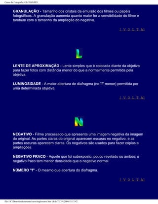 Curso de Fotografia: GLOSSÁRIO
GRANULAÇÃO - Tamanho dos cristais da emulsão dos filmes ou papéis
fotográficos. A granulação aumenta quanto maior for a sensibilidade do filme e
também com o tamanho da ampliação do negativo.
[ V O L T A]
LENTE DE APROXIMAÇÃO - Lente simples que é colocada diante da objetiva
para fazer fotos com distância menor do que a normalmente permitida pela
objetiva.
LUMINOSIDADE - A maior abertura de diafragma (no "f" menor) permitida por
uma determinada objetiva.
[ V O L T A]
NEGATIVO - Filme processado que apresenta uma imagem negativa da imagem
do original. As partes claras do original aparecem escuras no negativo, e as
partes escuras aparecem claras. Os negativos são usados para fazer cópias e
ampliações.
NEGATIVO FRACO - Aquele que foi subexposto, pouco revelado ou ambos; o
negativo fraco tem menor densidade que o negativo normal.
NÚMERO "f" - O mesmo que abertura do diafragma.
[ V O L T A]
file:///C|/Downloads/netants/curso/teglossario.htm (4 de 7)13/4/2004 18:13:42
 