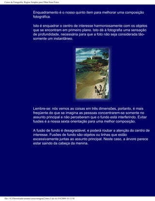 Curso de Fotografia: Regras Simples para Obter boas Fotos
Enquadramento é o nosso quinto item para melhorar uma composição
fotográfica.
Isto é enquadrar o centro de interesse harmoniosamente com os objetos
que se encontram em primeiro plano. Isto dá à fotografia uma sensação
de profundidade, necessária para que a foto não seja considerada tão-
somente um instantâneo.
Lembre-se: nós vemos as coisas em três dimensões, portanto, é mais
freqüente do que se imagina as pessoas concentrarem-se somente no
assunto principal e não perceberem que o fundo está interferindo. Evitar
fusões é a nossa sexta orientação para uma melhor composição.
A fusão de fundo é desagradável, e poderá roubar a atenção do centro de
interesse. Fusões de fundo são objetos ou linhas que estão
excessivamente juntas ao assunto principal. Neste caso, a árvore parece
estar saindo da cabeça da menina.
file:///C|/Downloads/netants/curso/teregras2.htm (5 de 6)13/4/2004 18:13:50
 