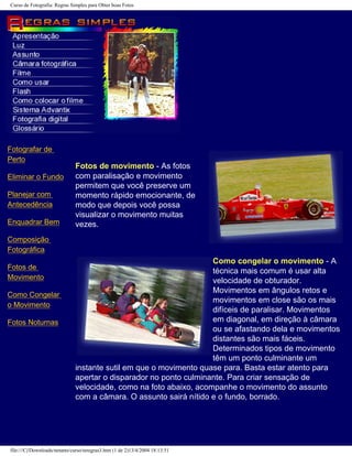 Curso de Fotografia: Regras Simples para Obter boas Fotos
Fotografar de
Perto
Eliminar o Fundo
Planejar com
Antecedência
Enquadrar Bem
Composição
Fotográfica
Fotos de
Movimento
Como Congelar
o Movimento
Fotos Noturnas
Fotos de movimento - As fotos
com paralisação e movimento
permitem que você preserve um
momento rápido emocionante, de
modo que depois você possa
visualizar o movimento muitas
vezes.
Como congelar o movimento - A
técnica mais comum é usar alta
velocidade de obturador.
Movimentos em ângulos retos e
movimentos em close são os mais
difíceis de paralisar. Movimentos
em diagonal, em direção à câmara
ou se afastando dela e movimentos
distantes são mais fáceis.
Determinados tipos de movimento
têm um ponto culminante um
instante sutil em que o movimento quase para. Basta estar atento para
apertar o disparador no ponto culminante. Para criar sensação de
velocidade, como na foto abaixo, acompanhe o movimento do assunto
com a câmara. O assunto sairá nítido e o fundo, borrado.
file:///C|/Downloads/netants/curso/teregras3.htm (1 de 2)13/4/2004 18:13:51
 