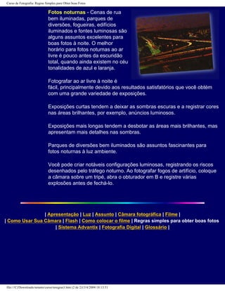 Curso de Fotografia: Regras Simples para Obter boas Fotos
Fotos noturnas - Cenas de rua
bem iluminadas, parques de
diversões, fogueiras, edifícios
iluminados e fontes luminosas são
alguns assuntos excelentes para
boas fotos à noite. O melhor
horário para fotos noturnas ao ar
livre é pouco antes da escuridão
total, quando ainda existem no céu
tonalidades de azul e laranja.
Fotografar ao ar livre à noite é
fácil, principalmente devido aos resultados satisfatórios que você obtém
com uma grande variedade de exposições.
Exposições curtas tendem a deixar as sombras escuras e a registrar cores
nas áreas brilhantes, por exemplo, anúncios luminosos.
Exposições mais longas tendem a desbotar as áreas mais brilhantes, mas
apresentam mais detalhes nas sombras.
Parques de diversões bem iluminados são assuntos fascinantes para
fotos noturnas à luz ambiente.
Você pode criar notáveis configurações luminosas, registrando os riscos
desenhados pelo tráfego noturno. Ao fotografar fogos de artifício, coloque
a câmara sobre um tripé, abra o obturador em B e registre várias
explosões antes de fechá-lo.
| Apresentação | Luz | Assunto | Câmara fotográfica | Filme |
| Como Usar Sua Câmara | Flash | Como colocar o filme | Regras simples para obter boas fotos
| Sistema Advantix | Fotografia Digital | Glossário |
file:///C|/Downloads/netants/curso/teregras3.htm (2 de 2)13/4/2004 18:13:51
 