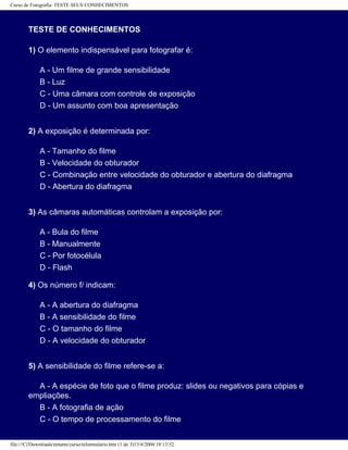 Curso de Fotografia: TESTE SEUS CONHECIMENTOS
TESTE DE CONHECIMENTOS
1) O elemento indispensável para fotografar é:
A - Um filme de grande sensibilidade
B - Luz
C - Uma câmara com controle de exposição
D - Um assunto com boa apresentação
2) A exposição é determinada por:
A - Tamanho do filme
B - Velocidade do obturador
C - Combinação entre velocidade do obturador e abertura do diafragma
D - Abertura do diafragma
3) As câmaras automáticas controlam a exposição por:
A - Bula do filme
B - Manualmente
C - Por fotocélula
D - Flash
4) Os número f/ indicam:
A - A abertura do diafragma
B - A sensibilidade do filme
C - O tamanho do filme
D - A velocidade do obturador
5) A sensibilidade do filme refere-se a:
A - A espécie de foto que o filme produz: slides ou negativos para cópias e
empliações.
B - A fotografia de ação
C - O tempo de processamento do filme
file:///C|/Downloads/netants/curso/teformulario.htm (1 de 3)13/4/2004 18:13:52
 