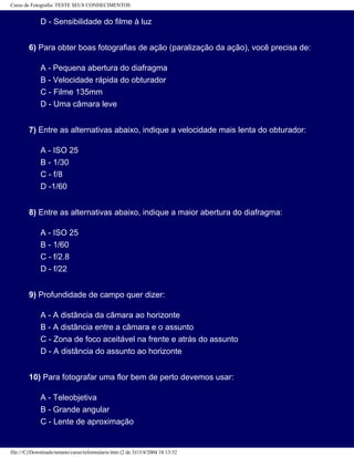 Curso de Fotografia: TESTE SEUS CONHECIMENTOS
D - Sensibilidade do filme à luz
6) Para obter boas fotografias de ação (paralização da ação), você precisa de:
A - Pequena abertura do diafragma
B - Velocidade rápida do obturador
C - Filme 135mm
D - Uma câmara leve
7) Entre as alternativas abaixo, indique a velocidade mais lenta do obturador:
A - ISO 25
B - 1/30
C - f/8
D -1/60
8) Entre as alternativas abaixo, indique a maior abertura do diafragma:
A - ISO 25
B - 1/60
C - f/2.8
D - f/22
9) Profundidade de campo quer dizer:
A - A distância da câmara ao horizonte
B - A distância entre a câmara e o assunto
C - Zona de foco aceitável na frente e atrás do assunto
D - A distância do assunto ao horizonte
10) Para fotografar uma flor bem de perto devemos usar:
A - Teleobjetiva
B - Grande angular
C - Lente de aproximação
file:///C|/Downloads/netants/curso/teformulario.htm (2 de 3)13/4/2004 18:13:52
 