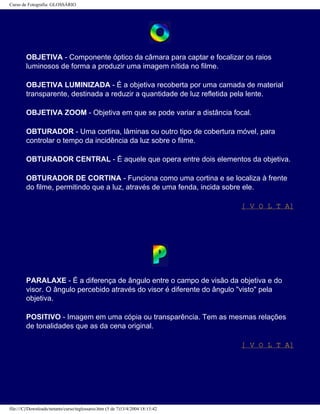 Curso de Fotografia: GLOSSÁRIO
OBJETIVA - Componente óptico da câmara para captar e focalizar os raios
luminosos de forma a produzir uma imagem nítida no filme.
OBJETIVA LUMINIZADA - É a objetiva recoberta por uma camada de material
transparente, destinada a reduzir a quantidade de luz refletida pela lente.
OBJETIVA ZOOM - Objetiva em que se pode variar a distância focal.
OBTURADOR - Uma cortina, lâminas ou outro tipo de cobertura móvel, para
controlar o tempo da incidência da luz sobre o filme.
OBTURADOR CENTRAL - É aquele que opera entre dois elementos da objetiva.
OBTURADOR DE CORTINA - Funciona como uma cortina e se localiza à frente
do filme, permitindo que a luz, através de uma fenda, incida sobre ele.
[ V O L T A]
PARALAXE - É a diferença de ângulo entre o campo de visão da objetiva e do
visor. O ângulo percebido através do visor é diferente do ângulo "visto" pela
objetiva.
POSITIVO - Imagem em uma cópia ou transparência. Tem as mesmas relações
de tonalidades que as da cena original.
[ V O L T A]
file:///C|/Downloads/netants/curso/teglossario.htm (5 de 7)13/4/2004 18:13:42
 