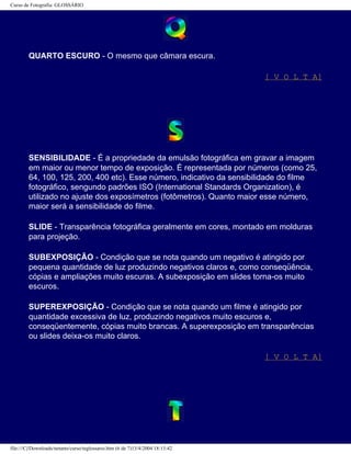 Curso de Fotografia: GLOSSÁRIO
QUARTO ESCURO - O mesmo que câmara escura.
[ V O L T A]
SENSIBILIDADE - É a propriedade da emulsão fotográfica em gravar a imagem
em maior ou menor tempo de exposição. É representada por números (como 25,
64, 100, 125, 200, 400 etc). Esse número, indicativo da sensibilidade do filme
fotográfico, sengundo padrões ISO (International Standards Organization), é
utilizado no ajuste dos exposímetros (fotômetros). Quanto maior esse número,
maior será a sensibilidade do filme.
SLIDE - Transparência fotográfica geralmente em cores, montado em molduras
para projeção.
SUBEXPOSIÇÃO - Condição que se nota quando um negativo é atingido por
pequena quantidade de luz produzindo negativos claros e, como conseqüência,
cópias e ampliações muito escuras. A subexposição em slides torna-os muito
escuros.
SUPEREXPOSIÇÃO - Condição que se nota quando um filme é atingido por
quantidade excessiva de luz, produzindo negativos muito escuros e,
conseqüentemente, cópias muito brancas. A superexposição em transparências
ou slides deixa-os muito claros.
[ V O L T A]
file:///C|/Downloads/netants/curso/teglossario.htm (6 de 7)13/4/2004 18:13:42
 
