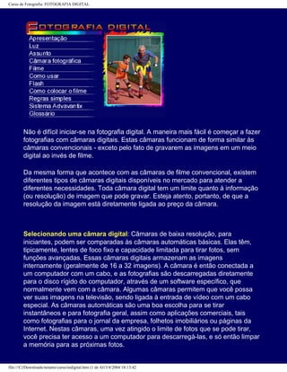 Curso de Fotografia: FOTOGRAFIA DIGITAL
Não é difícil iniciar-se na fotografia digital. A maneira mais fácil é começar a fazer
fotografias com câmaras digitais. Estas câmaras funcionam de forma similar às
câmaras convencionais - exceto pelo fato de gravarem as imagens em um meio
digital ao invés de filme.
Da mesma forma que acontece com as câmaras de filme convencional, existem
diferentes tipos de câmaras digitais disponíveis no mercado para atender a
diferentes necessidades. Toda câmara digital tem um limite quanto à informação
(ou resolução) de imagem que pode gravar. Esteja atento, portanto, de que a
resolução da imagem está diretamente ligada ao preço da câmara.
Selecionando uma câmara digital: Câmaras de baixa resolução, para
iniciantes, podem ser comparadas às câmaras automáticas básicas. Elas têm,
tipicamente, lentes de foco fixo e capacidade limitada para tirar fotos, sem
funções avançadas. Essas câmaras digitais armazenam as imagens
internamente (geralmente de 16 a 32 imagens). A câmara é então conectada a
um computador com um cabo, e as fotografias são descarregadas diretamente
para o disco rígido do computador, através de um software específico, que
normalmente vem com a câmara. Algumas câmaras permitem que você possa
ver suas imagens na televisão, sendo ligada à entrada de vídeo com um cabo
especial. As câmaras automáticas são uma boa escolha para se tirar
instantâneos e para fotografia geral, assim como aplicações comerciais, tais
como fotografias para o jornal da empresa, folhetos imobiliários ou páginas da
Internet. Nestas câmaras, uma vez atingido o limite de fotos que se pode tirar,
você precisa ter acesso a um computador para descarregá-las, e só então limpar
a memória para as próximas fotos.
file:///C|/Downloads/netants/curso/tedigital.htm (1 de 4)13/4/2004 18:13:42
 
