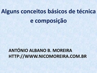 ANTÓNIO ALBANO B. MOREIRA
HTTP://WWW.NICOMOREIRA.COM.BR
Alguns conceitos básicos de técnica
e composição
 