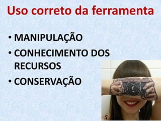 Uso correto da ferramenta
• MANIPULAÇÃO
• CONHECIMENTO DOS
RECURSOS
• CONSERVAÇÃO
 