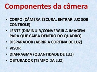 Componentes da câmera
• CORPO (CÂMERA ESCURA, ENTRAR LUZ SOB
CONTROLE)
• LENTE (DIMINUIR/CONVERGIR A IMAGEM
PARA QUE CAIBA DENTRO DO QUADRO)
• DISPARADOR (ABRIR A CORTINA DE LUZ)
• VISOR
• DIAFRAGMA (QUANTIDADE DE LUZ)
• OBTURADOR (TEMPO DA LUZ)
 
