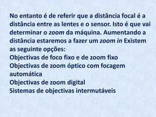 No entanto é de referir que a distância focal é a
distância entre as lentes e o sensor. Isto é que vai
determinar o zoom da máquina. Aumentando a
distância estaremos a fazer um zoom in Existem
as seguinte opções:
Objectivas de foco fixo e de zoom fixo
Objectivas de zoom óptico com focagem
automática
Objectivas de zoom digital
Sistemas de objectivas intermutáveis
 