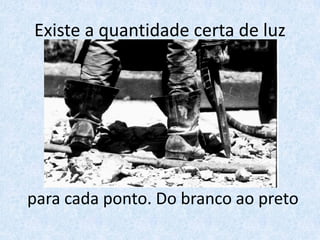 Existe a quantidade certa de luz
para cada ponto. Do branco ao preto
 