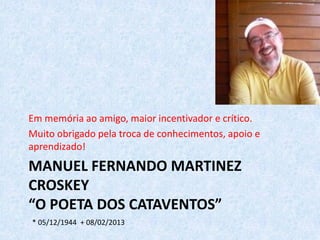 MANUEL FERNANDO MARTINEZ
CROSKEY
“O POETA DOS CATAVENTOS”
Em memória ao amigo, maior incentivador e crítico.
Muito obrigado pela troca de conhecimentos, apoio e
aprendizado!
* 05/12/1944 + 08/02/2013
 