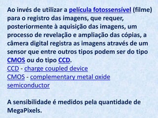 Ao invés de utilizar a película fotossensível (filme)
para o registro das imagens, que requer,
posteriormente à aquisição das imagens, um
processo de revelação e ampliação das cópias, a
câmera digital registra as imagens através de um
sensor que entre outros tipos podem ser do tipo
CMOS ou do tipo CCD.
CCD - charge coupled device
CMOS - complementary metal oxide
semiconductor
A sensibilidade é medidos pela quantidade de
MegaPixels.
 