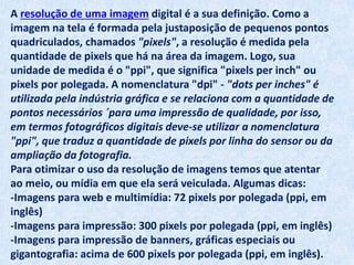 A resolução de uma imagem digital é a sua definição. Como a
imagem na tela é formada pela justaposição de pequenos pontos
quadriculados, chamados "pixels", a resolução é medida pela
quantidade de pixels que há na área da imagem. Logo, sua
unidade de medida é o "ppi", que significa "pixels per inch" ou
pixels por polegada. A nomenclatura "dpi" - "dots per inches" é
utilizada pela indústria gráfica e se relaciona com a quantidade de
pontos necessários ´para uma impressão de qualidade, por isso,
em termos fotográficos digitais deve-se utilizar a nomenclatura
"ppi", que traduz a quantidade de pixels por linha do sensor ou da
ampliação da fotografia.
Para otimizar o uso da resolução de imagens temos que atentar
ao meio, ou mídia em que ela será veiculada. Algumas dicas:
-Imagens para web e multimídia: 72 pixels por polegada (ppi, em
inglês)
-Imagens para impressão: 300 pixels por polegada (ppi, em inglês)
-Imagens para impressão de banners, gráficas especiais ou
gigantografia: acima de 600 pixels por polegada (ppi, em inglês).
 