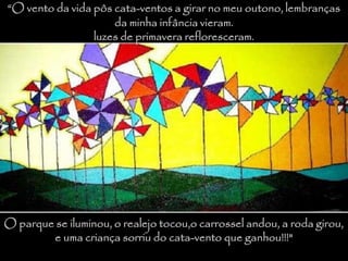 “O vento da vida pôs cata-ventos a girar no meu outono, lembranças
da minha infância vieram.
luzes de primavera refloresceram.
O parque se iluminou, o realejo tocou,o carrossel andou, a roda girou,
e uma criança sorriu do cata-vento que ganhou!!!"
 