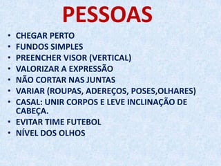 PESSOAS
• CHEGAR PERTO
• FUNDOS SIMPLES
• PREENCHER VISOR (VERTICAL)
• VALORIZAR A EXPRESSÃO
• NÃO CORTAR NAS JUNTAS
• VARIAR (ROUPAS, ADEREÇOS, POSES,OLHARES)
• CASAL: UNIR CORPOS E LEVE INCLINAÇÃO DE
CABEÇA.
• EVITAR TIME FUTEBOL
• NÍVEL DOS OLHOS
 