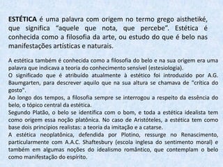 ESTÉTICA é uma palavra com origem no termo grego aisthetiké,
que significa “aquele que nota, que percebe”. Estética é
conhecida como a filosofia da arte, ou estudo do que é belo nas
manifestações artísticas e naturais.
A estética também é conhecida como a filosofia do belo e na sua origem era uma
palavra que indicava a teoria do conhecimento sensível (estesiologia).
O significado que é atribuído atualmente à estético foi introduzido por A.G.
Baumgarten, para descrever aquilo que na sua altura se chamava de "crítica do
gosto".
Ao longo dos tempos, a filosofia sempre se interrogou a respeito da essência do
belo, o tópico central da estética.
Segundo Platão, o belo se identifica com o bom, e toda a estética idealista tem
como origem essa noção platônica. No caso de Aristóteles, a estética tem como
base dois princípios realistas: a teoria da imitação e a catarse.
A estética neoplatônica, defendida por Plotino, ressurge no Renascimento,
particularmente com A.A.C. Shaftesbury (escola inglesa do sentimento moral) e
também em algumas noções do idealismo romântico, que contemplam o belo
como manifestação do espírito.
 