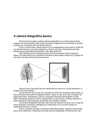 A câmera fotográfica basica
         De forma bem simples, qualquer câmera fotográfica é um instrumento de fazer
imagens em uma superfície. Este modo de produzir imagens já era conhecido há séculos
e baseou-se no princípio ótico da câmera escura.
         Como o nome indica, câmera escura é um compartimento à prova de luz. Pode ser
um cômodo da casa, uma caixa qualquer ou mesmo uma lata. O principal é que esta
câmera escura seja totalmente fechada e não deixe entrar luz.
         Toda câmera escura necessita que em uma de suas faces haja um pequeno
orifício. Por este orifício a luz penetrará e formará na face oposta a este furo a imagem do
que estiver do lado de fora da câmera escura.




         Observe que no princípio ótico da câmera escura ocorre um curioso fenômeno: A
imagem se forma invertida.
         Isto se deve ao fato de que a luz caminha em linha reta. Ao passar pelo orifício, os
raios continuam percorrendo a trajetória anterior. Assim os rais de luz que se dirigem do
objeto para baixo, atravessam o orifício e continuam descendo até atingirem a parte
inferior da parede oposta ao orifício; inversamente, os raios de luz de baixo alcançam a
parte superior da mesma parede, produzindo uma imagem invertida.
         As câmeras fotográficas não são nada mais que câmeras escuras, que no lugar do
orifício possuem uma lente e diafragma por onde passa a luz e na face oposta um
material sensível à luz: o filme.
         Este é o princípio de todas as câmeras fotográficas atuais, desde as mais simples
até as mais modernas. A diferença entre elas está na sofisticação e eficiência com que
 