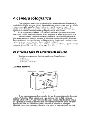 A câmera fotográfica
          A câmera fotográfica é hoje um objeto comum utilizado tanto por hobby quanto
para trabalho. Isto faz com que existam diversos tipos de equipamentos, cada um voltado
para uma aplicação específica. Existem câmeras descartáveis que vêm com o filme
lacrado, automáticas para uso cotidiano, impermeáveis para fotografia dentro d´água,
digitais, profissionais, câmeras para fotografia panorâmica, entre outras.
         Você não precisa conhecer a fundo cada um destes equipamentos, mas deve
saber quais existem para poder escolher o mais adequado à cada aplicação específica.
          Também é muito importante que você conheça os componentes das câmeras
fotográficas, que serão iguais ou bastante semelhantes mesmo nos modelos diferentes.
Conhecendo estes componentes você terá boas chances de conseguir trabalhar com um
equipamento que nunca viu antes e tirar o melhor proveito dele.
          É muito importante conhecer as limitações de cada câmera, seja ela simples,
automática ou manual, para que se possa obter boas fotos.


Os diversos tipos de câmeras fotográficas
        Didaticamente, podemos classificar as câmeras fotográficas em:
        - simples
        - automáticas
        - ajustáveis ou manuais


Câmeras simples




         O que caracteriza uma câmera simples é o fato de que praticamente não possui
controles. Nela o foco é fixo, ou seja, tudo o que estiver a mais de 1,20 metros de
distância estará em foco. O visor na maioria das vezes é direto, não através da lente, o
que significa que aquilo que estamos vendo pode não ser exatamente o que está sendo
registrado no filme. Ela também não possui controles de abertura do diafragma e
velocidade, sendo que somente podemos escolher se a foto será tirada sob o sol, dia
 