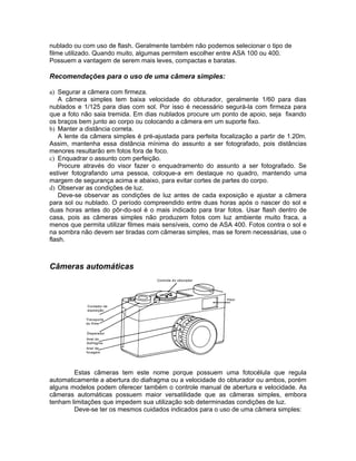 nublado ou com uso de flash. Geralmente também não podemos selecionar o tipo de
filme utilizado. Quando muito, algumas permitem escolher entre ASA 100 ou 400.
Possuem a vantagem de serem mais leves, compactas e baratas.

Recomendações para o uso de uma câmera simples:

a) Segurar a câmera com firmeza.
   A câmera simples tem baixa velocidade do obturador, geralmente 1/60 para dias
nublados e 1/125 para dias com sol. Por isso é necessário segurá-la com firmeza para
que a foto não saia tremida. Em dias nublados procure um ponto de apoio, seja fixando
os braços bem junto ao corpo ou colocando a câmera em um suporte fixo.
b) Manter a distância correta.
   A lente da câmera simples é pré-ajustada para perfeita focalização a partir de 1.20m.
Assim, mantenha essa distância mínima do assunto a ser fotografado, pois distâncias
menores resultarão em fotos fora de foco.
c) Enquadrar o assunto com perfeição.
   Procure através do visor fazer o enquadramento do assunto a ser fotografado. Se
estiver fotografando uma pessoa, coloque-a em destaque no quadro, mantendo uma
margem de segurança acima e abaixo, para evitar cortes de partes do corpo.
d) Observar as condições de luz.
   Deve-se observar as condições de luz antes de cada exposição e ajustar a câmera
para sol ou nublado. O período compreendido entre duas horas após o nascer do sol e
duas horas antes do pôr-do-sol é o mais indicado para tirar fotos. Usar flash dentro de
casa, pois as câmeras simples não produzem fotos com luz ambiente muito fraca, a
menos que permita utilizar filmes mais sensíveis, como de ASA 400. Fotos contra o sol e
na sombra não devem ser tiradas com câmeras simples, mas se forem necessárias, use o
flash.



Câmeras automáticas




        Estas câmeras tem este nome porque possuem uma fotocélula que regula
automaticamente a abertura do diafragma ou a velocidade do obturador ou ambos, porém
alguns modelos podem oferecer também o controle manual de abertura e velocidade. As
câmeras automáticas possuem maior versatilidade que as câmeras simples, embora
tenham limitações que impedem sua utilização sob determinadas condições de luz.
        Deve-se ter os mesmos cuidados indicados para o uso de uma câmera simples:
 