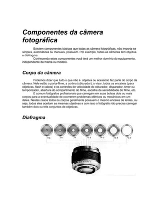Componentes da câmera
fotográfica
         Existem componentes básicos que todas as câmera fotográficas, não importa se
simples, automáticas ou manuais, possuem. Por exemplo, todas as câmeras tem objetiva
e diafragma.
         Conhecendo estes componentes você terá um melhor domínio do equipamento,
independente da marca ou modelo.


Corpo da câmera
         Podemos dizer que tudo o que não é objetiva ou acessório faz parte do corpo da
câmera. Nele estão o porta-filme, a cortina (obturador), o visor, todos os encaixes (para
objetivas, flash e cabos) e os controles de velocidade do obturador, disparador, timer ou
temporizador, abertura do compartimento do filme, escolha da sensibilidade do filme, etc.
         É comum fotógrafos profissionais que carregam em suas bolsas dois ou mais
corpos para a eventualidade de ocorrerem problemas elétricos ou mecânicos em um
deles. Nestes casos todos os corpos geralmente possuem o mesmo encaixe de lentes, ou
seja, todos eles aceitam as mesmas objetivas e com isso o fotógrafo não precisa carregar
também dois ou três conjuntos de objetivas.


Diafragma
 