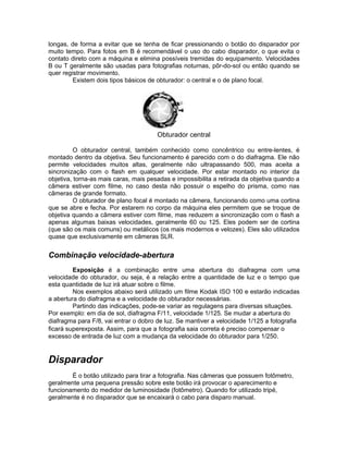 longas, de forma a evitar que se tenha de ficar pressionando o botão do disparador por
muito tempo. Para fotos em B é recomendável o uso do cabo disparador, o que evita o
contato direto com a máquina e elimina possíveis tremidas do equipamento. Velocidades
B ou T geralmente são usadas para fotografias noturnas, pôr-do-sol ou então quando se
quer registrar movimento.
         Existem dois tipos básicos de obturador: o central e o de plano focal.




                                       Obturador central

          O obturador central, também conhecido como concêntrico ou entre-lentes, é
montado dentro da objetiva. Seu funcionamento é parecido com o do diafragma. Ele não
permite velocidades muitos altas, geralmente não ultrapassando 500, mas aceita a
sincronização com o flash em qualquer velocidade. Por estar montado no interior da
objetiva, torna-as mais caras, mais pesadas e impossibilita a retirada da objetiva quando a
câmera estiver com filme, no caso desta não possuir o espelho do prisma, como nas
câmeras de grande formato.
          O obturador de plano focal é montado na câmera, funcionando como uma cortina
que se abre e fecha. Por estarem no corpo da máquina eles permitem que se troque de
objetiva quando a câmera estiver com filme, mas reduzem a sincronização com o flash a
apenas algumas baixas velocidades, geralmente 60 ou 125. Eles podem ser de cortina
(que são os mais comuns) ou metálicos (os mais modernos e velozes). Eles são utilizados
quase que exclusivamente em câmeras SLR.


Combinação velocidade-abertura
         Exposição é a combinação entre uma abertura do diafragma com uma
velocidade do obturador, ou seja, é a relação entre a quantidade de luz e o tempo que
esta quantidade de luz irá atuar sobre o filme.
         Nos exemplos abaixo será utilizado um filme Kodak ISO 100 e estarão indicadas
a abertura do diafragma e a velocidade do obturador necessárias.
         Partindo das indicações, pode-se variar as regulagens para diversas situações.
Por exemplo: em dia de sol, diafragma F/11, velocidade 1/125. Se mudar a abertura do
diafragma para F/8, vai entrar o dobro de luz. Se mantiver a velocidade 1/125 a fotografia
ficará superexposta. Assim, para que a fotografia saia correta é preciso compensar o
excesso de entrada de luz com a mudança da velocidade do obturador para 1/250.


Disparador
        É o botão utilizado para tirar a fotografia. Nas câmeras que possuem fotômetro,
geralmente uma pequena pressão sobre este botão irá provocar o aparecimento e
funcionamento do medidor de luminosidade (fotômetro). Quando for utilizado tripé,
geralmente é no disparador que se encaixará o cabo para disparo manual.
 