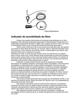Cabos disparadores


Indicador de sensibilidade do filme
          Existem dois padrões internacionais de indicação da sensibilidade de um filme
fotográfico: ISO (International Standard Organization) e DIN (Deutsche Industrie Norm). O
padrão DIN é praticamente ignorado no Brasil. Aqui o padrão corrente é o ISO, que indica
a sensibilidade do filme por um número ASA (American Standards Association).
          Quanto maior a ASA de um filme mais sensível à luz este filme será. Isto significa
que podemos utilizar filmes de ASA alta, por exemplo 1000 ou 1600 para fotografar cenas
com pouca luz, como interiores, penumbras e shows. A desvantagem é que quanto mais
sensível o filme maior o tamanho do seu grão.
Chamamos de “grão” as partículas que compõe o filme. Se observarmos um negativo
preto e branco contra a luz, iremos observar áreas transparentes de onde foram retirados
todos os grão e áreas pretas e cinzas onde ainda existem grãos do filme. Ao contrário do
que parece, estas áreas pretas e cinzas não são contínuas, mas formadas por pequenas
partículas muito próximas. Estas partículas são os “grãos”.
          Entretanto, os grãos somente ficarão visíveis ao ampliarmos a fotografia.
Dependendo da ampliação desejada a granulação poderá impossibilitar o reconhecimento
dos detalhes ou então poderá dar um toque artístico à fotografia. O tamanho do grão
também irá depender do tipo do revelador utilizado e do tempo de revelação empregado.
Chamamos de filmes “lentos” aqueles de ASA baixa, menos sensíveis à luz, utilizados
quando se deseja ampliações em grande formato ou de ótima qualidade e também
quando se dispõe de bastante luminosidade para realizar a fotografia. Os filmes “rápidos”
são aqueles de ASA alta, mais sensíveis à luz, utilizados em fotografias onde há pouca
luz ou onde se deseja congelar assuntos em movimento rápido, como corridas de
automóveis e outros esportes.
          Nas câmeras simples geralmente não há ajuste para sensibilidade do filme, o que
significa que devemos sempre utilizar filme ASA 100. Quando muito, há a possibilidade de
se escolher entre ASA 100 ou 400.
          Nas câmeras automáticas a leitura da ASA do filme é feita por um dispositivo
conhecido como DX, que lê um código de barras impresso na lateral da bobina do filme,
indicando automaticamente à câmera que filme está sendo utilizado. Nas máquinas que
utilizam este sistema, deve-se tomar cuidado com o uso de filme rebobinados.
          Nas máquinas de ajuste manual e em algumas automáticas, a seleção da
sensibilidade do filme é feita através de um botão onde geralmente se escolhe ASA entre
25 a 3200.
 