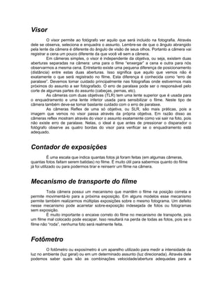 Visor
          O visor permite ao fotógrafo ver aquilo que será incluido na fotografia. Através
dele se observa, seleciona e enquadra o assunto. Lembre-se de que o ângulo abrangido
pela lente da câmera é diferente do ângulo de visão de seus olhos. Portanto a câmera vai
registrar a cena um pouco diferente da que você vê sem a câmera.
          Em câmeras simples, o visor é independente da objetiva, ou seja, existem duas
aberturas separadas na câmera: uma para o filme “enxergar” a cena e outra para nós
observarmos a mesma cena. Entretanto existe uma pequena diferença de posicionamento
(distância) entre estas duas aberturas. Isso significa que aquilo que vemos não é
exatamente o que será registrado no filme. Esta diferença é conhecida como “erro de
paralaxe”. Devemos tomar cuidado principalmente nas fotografias onde estivermos mais
próximos do assunto a ser fotografado. O erro de paralaxe pode ser o responsável pelo
corte de algumas partes do assunto (cabeças, pernas, etc).
          As câmeras com duas objetivas (TLR) tem uma lente superior que é usada para
o enquadramento e uma lente inferior usada para sensibilizar o filme. Neste tipo de
câmera também deve-se tomar bastante cuidado com o erro de paralaxe.
          As câmeras Reflex de uma só objetiva, ou SLR, são mais práticas, pois a
imagem que vemos no visor passa através da própria objetiva. Em razão disso as
câmeras reflex mostram através do visor o assunto exatamente como vai sair na foto, pois
não existe erro de paralaxe. Nelas, o ideal é que antes de pressionar o disparador o
fotógrafo observe as quatro bordas do visor para verificar se o enquadramento está
adequado.


Contador de exposições
            É uma escala que indica quantas fotos já foram feitas (em algumas câmeras,
quantas fotos faltam serem batidas) no filme. É muito útil para sabermos quanto do filme
já foi utilizado ou para podermos tirar e reinserir um filme na câmera.


Mecanismo de transporte do filme
         Toda câmera possui um mecanismo que mantêm o filme na posição correta e
permite movimentá-lo para a próxima exposição. Em alguns modelos esse mecanismo
permite também realizarmos múltiplas exposições sobre o mesmo fotograma. Um defeito
nesse mecanismo pode acarretar sobre-exposição indesejada de fotos ou fotogramas
sem exposição.
         É muito importante o encaixe correto do filme no mecanismo de transporte, pois
um filme mal colocado pode escapar. Isso resultará na perda de todas as fotos, pois se o
filme não “roda”, nenhuma foto será realmente feita.


Fotômetro
        O fotômetro ou exposímetro é um aparelho utilizado para medir a intensidade da
luz no ambiente (luz geral) ou em um determinado assunto (luz direcionada). Através dele
podemos saber quais são as combinações velocidade/abertura adequadas para a
 