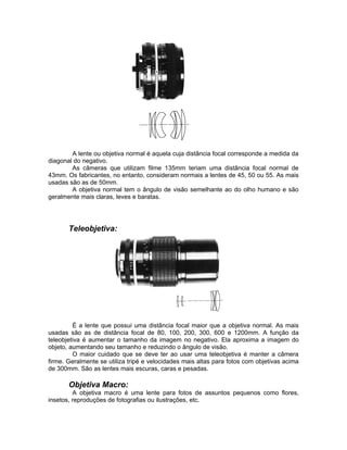 A lente ou objetiva normal é aquela cuja distância focal corresponde a medida da
diagonal do negativo.
        As câmeras que utilizam filme 135mm teriam uma distância focal normal de
43mm. Os fabricantes, no entanto, consideram normais a lentes de 45, 50 ou 55. As mais
usadas são as de 50mm.
        A objetiva normal tem o ângulo de visão semelhante ao do olho humano e são
geralmente mais claras, leves e baratas.




       Teleobjetiva:




         É a lente que possui uma distância focal maior que a objetiva normal. As mais
usadas são as de distância focal de 80, 100, 200, 300, 600 e 1200mm. A função da
teleobjetiva é aumentar o tamanho da imagem no negativo. Ela aproxima a imagem do
objeto, aumentando seu tamanho e reduzindo o ângulo de visão.
         O maior cuidado que se deve ter ao usar uma teleobjetiva é manter a câmera
firme. Geralmente se utiliza tripé e velocidades mais altas para fotos com objetivas acima
de 300mm. São as lentes mais escuras, caras e pesadas.

       Objetiva Macro:
         A objetiva macro é uma lente para fotos de assuntos pequenos como flores,
insetos, reproduções de fotografias ou ilustrações, etc.
 