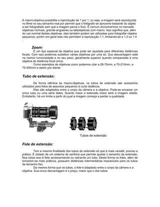 A macro-objetiva possibilita a reprodução de 1 por 1, ou seja, a imagem será reproduzida
no filme no seu tamanho real por permitir que o fotógrafo se aproxime bastante do objeto
a ser fotografado sem que a imagem perca o foco. É comum encontrarmos no mercado
objetivas normais, grande-angulares ou teleobjetivas com macro. Isso significa que, além
do uso normal destas objetivas, elas também podem ser utilizadas para fotografar objetos
pequenos, porém em geral elas não permitem a reprodução 1:1, limitando-se a 1:2 ou 1:4
.

       Zoom:
         É um tipo especial de objetiva que pode ser ajustada para diferentes distâncias
focais. Com isso podemos substituir várias objetivas por uma só. Sua desvantagem está
na memor luminosidade e no seu peso, geralmente superior quando comparadas à uma
objetiva de distância focal única.
         Como exemplos de objetivas zoom podemos citar a 28-70mm, a 70-210mm, a
75-300mm e assim por diante.


Tubo de extensão:
         De forma idêntica às macro-objetivas, os tubos de extensão são acessórios
utilizados para fotos de assuntos pequenos à curta distância.
         Eles são adaptados entre o corpo da câmera e a objetiva. Pode-se encaixar um
único tubo ou uma série deles. Quanto maior a extensão maior será a imagem obtida.
Entretanto, há um limite a partir do qual a imagem começa a perder a qualidade.




                                            Tubos de extensão

Fole de extensão:
          Tem a mesma finalidade dos tubos de extensão só que é mais versátil, preciso e
prático. É dotado de um sistema de sanfona que permite ajustar o tamanho da extensão.
Nos tubos isso é feito acrescentando ou retirando um tubo. Desta forma os foles, além de
tornarem-se mais práticos, possuem distâncias intermediárias impossíveis para os tubos
de tamanho fixo.
          Da mesma forma que os tubos, o fole é adaptado entre o corpo da câmera e a
objetiva. Sua única desvantagem é o preço, maior que o dos tubos.
 