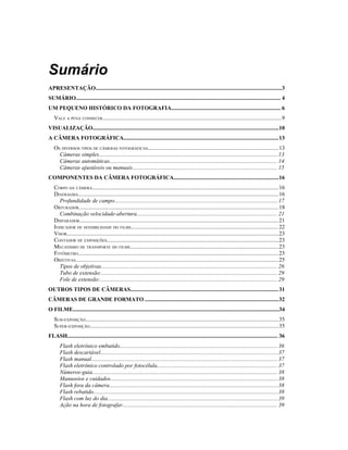 Sumário
APRESENTAÇÃO...................................................................................................................................3
SUMÁRIO................................................................................................................................................ 4
UM PEQUENO HISTÓRICO DA FOTOGRAFIA............................................................................. 6
   VALE A PENA CONHECER..............................................................................................................................9
VISUALIZAÇÃO...................................................................................................................................10
A CÂMERA FOTOGRÁFICA.............................................................................................................13
   OS DIVERSOS TIPOS DE CÂMERAS FOTOGRÁFICAS............................................................................................ 13
     Câmeras simples.............................................................................................................................. 13
     Câmeras automáticas...................................................................................................................... 14
     Câmeras ajustáveis ou manuais...................................................................................................... 15
COMPONENTES DA CÂMERA FOTOGRÁFICA..........................................................................16
   CORPO DA CÂMERA................................................................................................................................... 16
   DIAFRAGMA.............................................................................................................................................16
     Profundidade de campo................................................................................................................... 17
   OBTURADOR............................................................................................................................................ 18
     Combinação velocidade-abertura................................................................................................... 21
   DISPARADOR............................................................................................................................................21
   INDICADOR DE SENSIBILIDADE DO FILME....................................................................................................... 22
   VISOR.....................................................................................................................................................23
   CONTADOR DE EXPOSIÇÕES.........................................................................................................................23
   MECANISMO DE TRANSPORTE DO FILME........................................................................................................ 23
   FOTÔMETRO.............................................................................................................................................23
   OBJETIVAS...............................................................................................................................................25
     Tipos de objetivas............................................................................................................................ 26
     Tubo de extensão:............................................................................................................................ 29
     Fole de extensão:............................................................................................................................. 29
OUTROS TIPOS DE CÂMERAS........................................................................................................ 31
CÂMERAS DE GRANDE FORMATO ..............................................................................................32
O FILME.................................................................................................................................................34
   SUB-EXPOSIÇÃO........................................................................................................................................35
   SUPER-EXPOSIÇÃO.....................................................................................................................................35
FLASH.................................................................................................................................................... 36
       Flash eletrônico embutido............................................................................................................... 36
       Flash descartável.............................................................................................................................37
       Flash manual................................................................................................................................... 37
       Flash eletrônico controlado por fotocélula..................................................................................... 37
       Números-guia.................................................................................................................................. 38
       Manuseios e cuidados......................................................................................................................38
       Flash fora da câmera.......................................................................................................................38
       Flash rebatido..................................................................................................................................38
       Flash com luz do dia........................................................................................................................39
       Ação na hora de fotografar............................................................................................................. 39
 