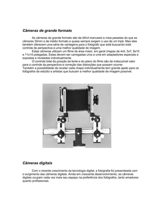Câmeras de grande formato
       As câmeras de grande formato são de difícil manuseio e mais pesadas do que as
câmeras 35mm e de médio formato e quase sempre exigem o uso de um tripé. Mas elas
também oferecem uma série de vantagens para o fotógrafo que está buscando total
controle de perspectiva e uma melhor qualidade de imagem.
       Estas câmeras utilizam um filme de área maior, em geral chapas de 4x5, 5x7, 8x10
e 11x14 polegadas. Estas devem ser carregadas uma a uma em adaptadores especiais e
expostas e reveladas individualmente.
        O controle total da posição da lente e do plano do filme são de indiscutível valor
para o controle da perspectiva e correção das distorções que possam ocorrer.
Também a possibilidade de revelar cada chapa individualmente tem grande apelo para os
fotógrafos de estúdio e artistas que buscam a melhor qualidade de imagem possível.




Câmeras digitais

        Com o recente crescimento da tecnologia digital, a fotografia foi presenteada com
o surgimento das câmeras digitais. Ainda em crescente desenvolvimento, as câmeras
digitais ocupam cada vez mais seu espaço na preferência dos fotógrafos, tanto amadores
quanto profissionais.
 