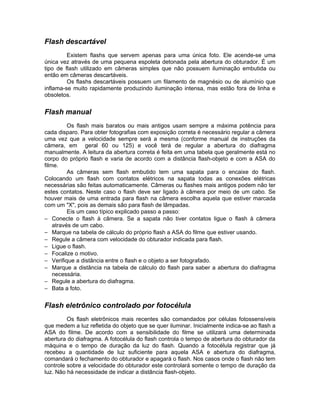 Flash descartável
         Existem flashs que servem apenas para uma única foto. Ele acende-se uma
única vez através de uma pequena espoleta detonada pela abertura do obturador. É um
tipo de flash utilizado em câmeras simples que não possuem iluminação embutida ou
então em câmeras descartáveis.
         Os flashs descartáveis possuem um filamento de magnésio ou de alumínio que
inflama-se muito rapidamente produzindo iluminação intensa, mas estão fora de linha e
obsoletos.


Flash manual
          Os flash mais baratos ou mais antigos usam sempre a máxima potência para
cada disparo. Para obter fotografias com exposição correta é necessário regular a câmera
uma vez que a velocidade sempre será a mesma (conforme manual de instruções da
câmera, em geral 60 ou 125) e você terá de regular a abertura do diafragma
manualmente. A leitura da abertura correta é feita em uma tabela que geralmente está no
corpo do próprio flash e varia de acordo com a distância flash-objeto e com a ASA do
filme.
          As câmeras sem flash embutido tem uma sapata para o encaixe do flash.
Colocando um flash com contatos elétricos na sapata todas as conexões elétricas
necessárias são feitas automaticamente. Câmeras ou flashes mais antigos podem não ter
estes contatos. Neste caso o flash deve ser ligado à câmera por meio de um cabo. Se
houver mais de uma entrada para flash na câmera escolha aquela que estiver marcada
com um "X", pois as demais são para flash de lâmpadas.
          Eis um caso típico explicado passo a passo:
− Conecte o flash à câmera. Se a sapata não tiver contatos ligue o flash à câmera
    através de um cabo.
− Marque na tabela de cálculo do próprio flash a ASA do filme que estiver usando.
− Regule a câmera com velocidade do obturador indicada para flash.
− Ligue o flash.
− Focalize o motivo.
− Verifique a distância entre o flash e o objeto a ser fotografado.
− Marque a distância na tabela de cálculo do flash para saber a abertura do diafragma
    necessária.
− Regule a abertura do diafragma.
− Bata a foto.


Flash eletrônico controlado por fotocélula
         Os flash eletrônicos mais recentes são comandados por células fotossensíveis
que medem a luz refletida do objeto que se quer iluminar. Inicialmente indica-se ao flash a
ASA do filme. De acordo com a sensibilidade do filme se utilizará uma determinada
abertura do diafragma. A fotocélula do flash controla o tempo de abertura do obturador da
máquina e o tempo de duração da luz do flash. Quando a fotocélula registrar que já
recebeu a quantidade de luz suficiente para aquela ASA e abertura do diafragma,
comandará o fechamento do obturador e apagará o flash. Nos casos onde o flash não tem
controle sobre a velocidade do obturador este controlará somente o tempo de duração da
luz. Não há necessidade de indicar a distância flash-objeto.
 