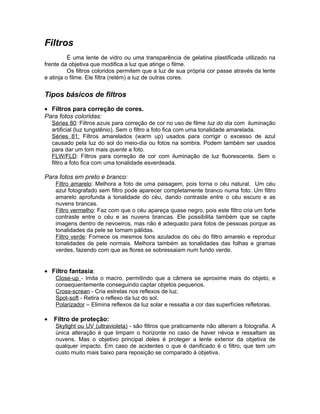 Filtros
          É uma lente de vidro ou uma transparência de gelatina plastificada utilizado na
frente da objetiva que modifica a luz que atinge o filme.
          Os filtros coloridos permitem que a luz de sua própria cor passe através da lente
e atinja o filme. Ele filtra (retém) a luz de outras cores.


Tipos básicos de filtros
• Filtros para correção de cores.
Para fotos coloridas:
    Séries 80: Filtros azuis para correção de cor no uso de filme luz do dia com iluminação
    artificial (luz tungstênio). Sem o filtro a foto fica com uma tonalidade amarelada.
    Séries 81: Filtros amarelados (warm up) usados para corrigir o excesso de azul
    causado pela luz do sol do meio-dia ou fotos na sombra. Podem também ser usados
    para dar um tom mais quente a foto.
    FLW/FLD: Filtros para correção de cor com iluminação de luz fluorescente. Sem o
    filtro a foto fica com uma tonalidade esverdeada.

Para fotos em preto e branco:
     Filtro amarelo: Melhora a foto de uma paisagem, pois torna o céu natural. Um céu
     azul fotografado sem filtro pode aparecer completamente branco numa foto. Um filtro
     amarelo aprofunda a tonalidade do céu, dando contraste entre o céu escuro e as
     nuvens brancas.
     Filtro vermelho: Faz com que o céu apareça quase negro, pois este filtro cria um forte
     contraste entre o céu e as nuvens brancas. Ele possibilita também que se capte
     imagens dentro de nevoeiros, mas não é adequado para fotos de pessoas porque as
     tonalidades da pele se tornam pálidas.
     Filtro verde: Fornece os mesmos tons azulados do céu do filtro amarelo e reproduz
     tonalidades de pele normais. Melhora também as tonalidades das folhas e gramas
     verdes, fazendo com que as flores se sobressaiam num fundo verde.


• Filtro fantasia:
     Close-up - Imita o macro, permitindo que a câmera se aproxime mais do objeto, e
     consequentemente conseguindo captar objetos pequenos.
     Cross-screan - Cria estrelas nos reflexos de luz.
     Spot-soft - Retira o reflexo da luz do sol.
     Polarizador – Elimina reflexos da luz solar e ressalta a cor das superfícies refletoras.

•   Filtro de proteção:
     Skylight ou UV (ultravioleta) - são filtros que praticamente não alteram a fotografia. A
     única alteração é que limpam o horizonte no caso de haver névoa e ressaltam as
     nuvens. Mas o objetivo principal deles é proteger a lente exterior da objetiva de
     qualquer impacto. Em caso de acidentes o que é danificado é o filtro, que tem um
     custo muito mais baixo para reposição se comparado à objetiva.
 