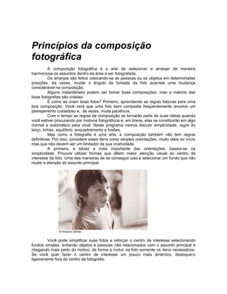 Princípios da composição
fotográfica
          A composição fotográfica é a arte de selecionar e arranjar de maneira
harmoniosa os assuntos dentro da área a ser fotografada.
          Os arranjos são feitos colocando-se as pessoas ou os objetos em determinadas
posições. As vezes, mudar o ângulo de tomada da foto acarreta uma mudança
considerável na composição.
          Alguns instantâneos podem ser tornar boas composições, mas a maioria das
boas fotografias são criadas.
          E como se criam boas fotos? Primeiro, aprendendo as regras básicas para uma
boa composição. Você verá que uma foto bem composta freqüentemente envolve um
planejamento cuidadoso e, às vezes, muita paciência.
          Com o tempo as regras de composição se tornarão parte de suas idéias quando
você estiver procurando por motivos fotográficos e, em breve, elas se constituirão em algo
normal e automático para você. Neste programa iremos discutir simplicidade, regra do
terço, linhas, equilíbrio, enquadramento e fusões.
          Mas como a fotografia é uma arte, a composição também não tem regras
definitivas. Por isso, considere estes ítens como simples orientações, muito úteis no início
mas que não devem ser um limitador da sua criatividade.
          A primeira, e talvez a mais importante das orientações, baseia-se na
simplicidade. Procure utilizar formas que dêem maior atenção visual ao centro de
interesse da foto. Uma das maneiras de se conseguir isso é selecionar um fundo que não
roube a atenção do assunto principal.




               © Arquivo Senac


         Você pode simplificar suas fotos e reforçar o centro de interesse selecionando
fundos simples, evitando objetos e pessoas não relacionados com o assunto principal e
chegando mais perto do motivo, de forma a incluir na foto somente os ítens necessários.
Se você quer fazer o centro de interesse um pouco mais dinâmico, desloque-o
ligeiramente fora do centro da fotografia.
 