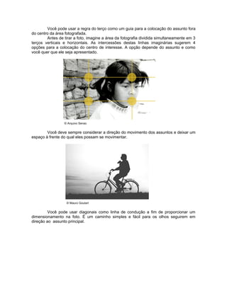 Você pode usar a regra do terço como um guia para a colocação do assunto fora
do centro da área fotografada.
        Antes de tirar a foto, imagine a área da fotografia dividida simultaneamente em 3
terços verticais e horizontais. As intercessões destas linhas imaginárias sugerem 4
opções para a colocação do centro de interesse. A opção depende do assunto e como
você quer que ele seja apresentado.




                 © Arquivo Senac


        Você deve sempre considerar a direção do movimento dos assuntos e deixar um
espaço à frente do qual eles possam se movimentar.




                   © Mauro Goulart


         Você pode usar diagonais como linha de condução a fim de proporcionar um
dimensionamento na foto. É um caminho simples e fácil para os olhos seguirem em
direção ao assunto principal.
 