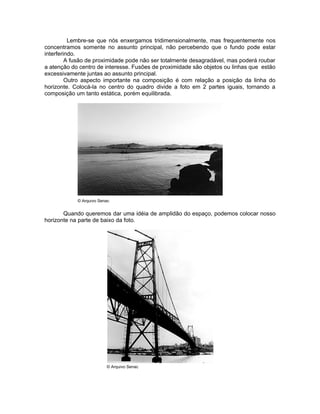 Lembre-se que nós enxergamos tridimensionalmente, mas frequentemente nos
concentramos somente no assunto principal, não percebendo que o fundo pode estar
interferindo.
         A fusão de proximidade pode não ser totalmente desagradável, mas poderá roubar
a atenção do centro de interesse. Fusões de proximidade são objetos ou linhas que estão
excessivamente juntas ao assunto principal.
         Outro aspecto importante na composição é com relação a posição da linha do
horizonte. Colocá-la no centro do quadro divide a foto em 2 partes iguais, tornando a
composição um tanto estática, porém equilibrada.




            © Arquivo Senac


       Quando queremos dar uma idéia de amplidão do espaço, podemos colocar nosso
horizonte na parte de baixo da foto.




                         © Arquivo Senac
 