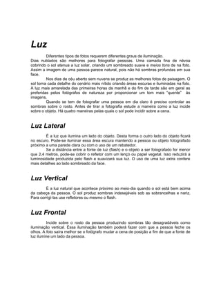 Luz
         Diferentes tipos de fotos requerem diferentes graus de iluminação.
Dias nublados são melhores para fotografar pessoas. Uma camada fina de névoa
cobrindo o sol atenua a luz solar, criando um sombreado suave e meios tons de na foto.
Assim a imagem de uma pessoa parece natural, pois não há sombras profundas em sua
face.
         Nos dias de céu aberto sem nuvens se produz as melhores fotos de paisagem. O
sol torna cada detalhe do cenário mais nítido criando áreas escuras e iluminadas na foto.
A luz mais amarelada das primeiras horas da manhã e do fim de tarde são em geral as
preferidas pelos fotógrafos de natureza por proporcionar um tom mais “quente” às
imagens.
         Quando se tem de fotografar uma pessoa em dia claro é preciso controlar as
sombras sobre o rosto. Antes de tirar a fotografia estude a maneira como a luz incide
sobre o objeto. Há quatro maneiras pelas quais o sol pode incidir sobre a cena.


Luz Lateral
        É a luz que ilumina um lado do objeto. Desta forma o outro lado do objeto ficará
no escuro. Pode-se iluminar essa área escura mantendo a pessoa ou objeto fotografado
próximo a uma parede clara ou com o uso de um rebatedor.
        Se a distância entre a fonte de luz (flash) e o objeto a ser fotografado for menor
que 2,4 metros, pode-se cobrir o refletor com um lenço ou papel vegetal. Isso reduzirá a
luminosidade produzida pelo flash e suavizará sua luz. O uso de uma luz extra confere
mais detalhes ao lado sombreado da face.


Luz Vertical
        É a luz natural que acontece próximo ao meio-dia quando o sol está bem acima
da cabeça da pessoa. O sol produz sombras indesejáveis sob as sobrancelhas e nariz.
Para corrigí-las use refletores ou mesmo o flash.


Luz Frontal
         Incide sobre o rosto da pessoa produzindo sombras tão desagradáveis como
iluminação vertical. Essa iluminação também poderá fazer com que a pessoa feche os
olhos. A foto saíra melhor se o fotógrafo mudar a cena de posição a fim de que a fonte de
luz ilumine um lado da pessoa.
 