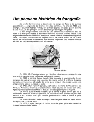 Um pequeno histórico da fotografia
          No século XVI inovações e descobertas no campo da física e da química
possibilitaram o surgimento de diversos inventos científicos. No ano de 1556, por
exemplo, o alquimista Fabrício verificou que o cloreto de prata enegrecia quando exposto
à ação da luz, um dos princípios básicos da construção da imagem fotográfica.
          O mais antigo desenho conhecido de uma câmera escura construída data de
1544 e foi feito pelo médico e matemático holandês Reinerws Gemma Fristus. Este
engenho se destinava à observação de eclipses solares sem que houvesse riscos para os
olhos. Tal câmera consistia em um pequeno orifício na parede externa de um quarto
escuro. Os raios solares atravessavam este orifício e projetavam uma imagem invertida
em uma tela colocada na parede oposta à do orifício.




                                                    Câmera escura

          Em 1560, J.B. Porta aperfeiçoou em Nápolis a câmera escura colocando nela
uma lente bi-convexa, o que melhorou a qualidade da imagem.
          Em 1604 o cientista italiano Angelo Sala observou o escurecimento de um
composto de prata provocado pela exposição do mesmo ao Sol. O problema da época
consistia em interromper tal reação, de forma que a imagem não desaparecesse pelo
enegrecimento total do composto de prata.
          Em 1725 Johan Heinrich Schultze, professor de medicina da Universidade de
Aryolf, na Alemanha, observa o enegrecimento do nitrato de prata em contato com a luz.
Após algumas experiências certifica-se de que o processo poderia gravar imagens.
          Em 1777 o sueco Schelle descobriu que o cloreto de prata ativado pela luz é
insolúvel no amoníaco. Com isso passou a ser possível dissolver o cloreto de prata não
exposto à luz, fazendo com que somente permanecesse sobre a chapa a parte
sensibilizada.
          Em 1780 o francês Charles conseguiu obter imagens sobre um papel branco
impregnado de cloreto de prata.
          Em 1802 o inglês Wedgwood utilizou azoto de prata para obter desenhos
brancos sobre um fundo escuro.
 