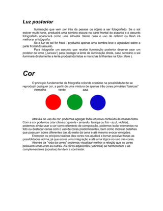 Luz posterior
          Iluminação que vem por trás da pessoa ou objeto a ser fotografado. Se o sol
estiver muito forte, produzirá uma sombra escura na parte frontal do assunto e o assunto
fotografado aparecerá como uma silhueta. Neste caso o uso de refletor ou flash irá
melhorar a fotografia.
          Se a luz do sol for fraca , produzirá apenas uma sombra leve e agradável sobre a
parte frontal do assunto.
          Para fotografar um assunto que recebe iluminação posterior deve-se usar um
protetor de lente ( parasol ) para proteger a lente da iluminação direta, caso contrário o sol
iluminará diretamente a lente produzindo listas e manchas brilhantes na foto ( flare ).




Cor
       O princípio fundamental da fotografia colorida consiste na possibilidade de se
reproduzir qualquer cor, a partir de uma mistura de apenas três cores primárias “básicas”
–       vermelho            verde              azul




        Através do uso da cor, podemos agregar todo um novo conteúdo às nossas fotos.
Com a cor podemos criar climas ( quente - amarelo, laranja ou frio - azul, violeta),
podemos ainda usar a cor como elemento de composição, podemos isolar elementos na
foto ou destacar cenas com o uso de cores predominantes, bem como mostrar detalhes
que possuam cores diferentes das do resto da cena e até mesmo evocar emoções.
        Entender os pricípios básicos das cores nos ajudará a tornar possível todas as
possiblidades acima, já que existe uma integração e até uma lógica no uso das cores.
        Através da “roda da cores” podemos visualizar melhor a relação que as cores
possuem umas com as outras. As cores adjacentes (vizinhas) se harmonizam e as
complementares (opostas) tendem a contrastar.
 