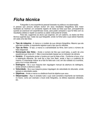 Ficha técnica
         Fotografar é uma experiência pessoal baseada na prática e na observação.
A pessoa que procura sempre evoluir em seus resultados fotográficos terá maior
facilidade se mantiver um constante registro de todas as fotos que fizer, principalmente
quando se aventurar em experiências novas, para poder comparar o que foi feito com os
resultados obtidos e repetir os acertos ou saber onde pode ter errado.
         Para isto, sugerimos ao aluno que organize, em um caderno, os dados da ficha
técnica sugerida aqui. Cada vez que fotografar, anote na ficha tudo o que estiver fazendo
em cada uma das fotos.

• Tipo de máquina - A marca e o modelo de sua câmera fotográfica. Mesmo que ela
    seja bem simples, é importante registrar qual o tipo que foi utilizada.
• Tipo de filme - O tipo, a marca e a sensibilidade do filme, bem como o número de
    fotos disponivel.
• Númeração das fotos - Anote o numero da foto que você bateu, a partir de uma
    seqüência que inicie em 1. Não é recomendado basear-se no indicador da câmera.
•   Horário - É importante anotar o horário em que foi feita a foto. Conforme a hora, a luz
    é totalmente diferente. Se você fez a foto com flash, anote o tipo e a potência do
    mesmo. É importante indicar se a foto foi feita sob o sol, em dia nublado ou à sombra,
    pois a luz é muito diferente.
•   Diafragma - Se a sua maquina tem regulagem manual da abertura do diafragma,
    anote sempre a abertura usada.
•   Velocidade - Se a sua maquina possui regulagem de velocidade do obturador, anote
    sempre a velocidade usada.
•   Objetivas - Anote a marca e a distância focal da objetiva que usou.
•   Observações - Aqui é anotado tudo o que você considera importante ser lembrado
    no futuro, como por exemplo o local onde fotografou, os efeitos especiais utilizados,
    etc.
 