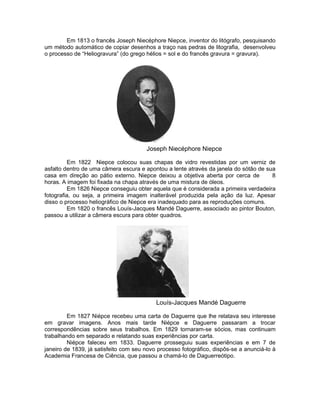 Em 1813 o francês Joseph Niecéphore Niepce, inventor do litógrafo, pesquisando
um método automático de copiar desenhos a traço nas pedras de litografia, desenvolveu
o processo de “Heliogravura” (do grego hélios = sol e do francês gravura = gravura).




                                       Joseph Niecéphore Niepce

         Em 1822 Niepce colocou suas chapas de vidro revestidas por um verniz de
asfalto dentro de uma câmera escura e apontou a lente através da janela do sótão de sua
casa em direção ao pátio externo. Niepce deixou a objetiva aberta por cerca de        8
horas. A imagem foi fixada na chapa através de uma mistura de óleos.
         Em 1826 Niepce conseguiu obter aquela que é considerada a primeira verdadeira
fotografia, ou seja, a primeira imagem inalterável produzida pela ação da luz. Apesar
disso o processo heliográfico de Niepce era inadequado para as reproduções comuns.
         Em 1820 o francês Louís-Jacques Mandé Daguerre, associado ao pintor Bouton,
passou a utilizar a câmera escura para obter quadros.




                                           Louís-Jacques Mandé Daguerre

         Em 1827 Niépce recebeu uma carta de Daguerre que lhe relatava seu interesse
em gravar imagens. Anos mais tarde Niépce e Daguerre passaram a trocar
correspondências sobre seus trabalhos. Em 1829 tornaram-se sócios, mas continuam
trabalhando em separado e relatando suas experiências por carta.
         Niépce faleceu em 1833. Daguerre prosseguiu suas experiências e em 7 de
janeiro de 1839, já satisfeito com seu novo processo fotográfico, dispôs-se a anunciá-lo à
Academia Francesa de Ciência, que passou a chamá-lo de Daguerreótipo.
 