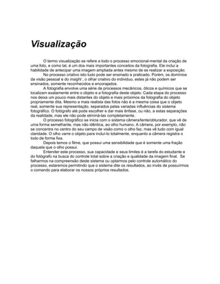 Visualização
        O termo visualização se refere a todo o processo emocional-mental da criação de
uma foto, e como tal, é um dos mais importantes conceitos da fotografia. Ele inclui a
habilidade de antecipar uma imagem ampliada antes mesmo de se realizar a exposição.
        No processo criativo isto tudo pode ser ensinado e praticado. Porém, os domínios
da visão pessoal e do insight , o olhar criativo do individuo, estes já não podem ser
ensinados, somente reconhecidos e encorajados.
        A fotografia envolve uma série de processos mecânicos, óticos e químicos que se
localizam exatamente entre o objeto e a fotografia deste objeto. Cada etapa do processo
nos deixa um pouco mais distantes do objeto e mais próximos da fotografia do objeto
propriamente dita. Mesmo a mais realista das fotos não é a mesma coisa que o objeto
real, somente sua representação, separados pelas variadas influências do sistema
fotográfico. O fotógrafo até pode escolher e dar mais ênfase, ou não, a estas separações
da realidade, mas ele não pode eliminá-las completamente.
        O processo fotográfico se inicia com o sistema câmera/lente/obturador, que vê de
uma forma semelhante, mas não idêntica, ao olho humano. A câmera, por exemplo, não
se concentra no centro do seu campo de visão como o olho faz, mas vê tudo com igual
claridade. O olho varre o objeto para incluí-lo totalmente, enquanto a câmera registra o
todo de forma fixa.
        Depois temos o filme, que possui uma sensibilidade que é somente uma fração
daquela que o olho possui.
        Entender este processo, sua capacidade e seus limites é a tarefa do estudante e
do fotógrafo na busca do controle total sobre a criação e qualidade da imagem final. Se
falharmos na compreensão deste sistema ou optarmos pelo controle automático do
processo, estaremos permitindo que o sistema dite os resultados, ao invés de possuírmos
o comando para elaborar os nossos próprios resultados.
 